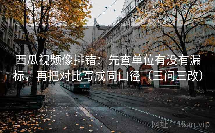 西瓜视频像排错：先查单位有没有漏标，再把对比写成同口径（三问三改）