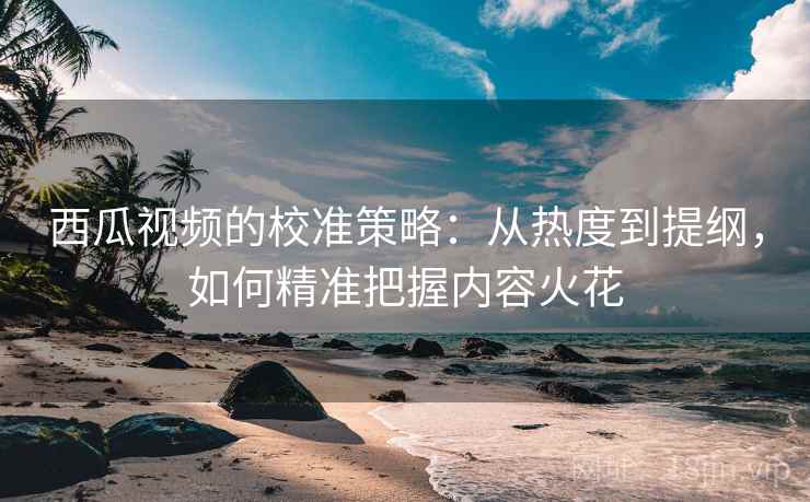 西瓜视频的校准策略：从热度到提纲，如何精准把握内容火花