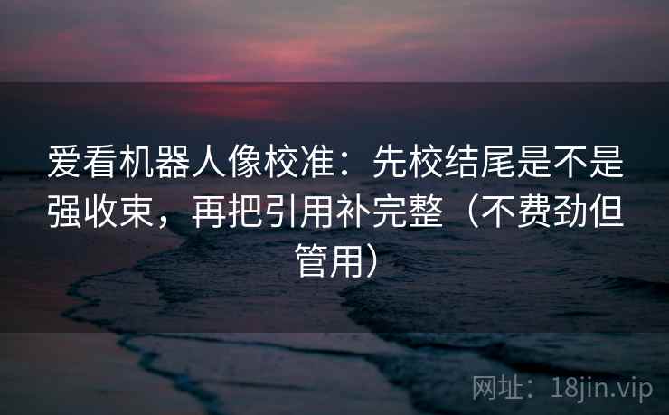 爱看机器人像校准：先校结尾是不是强收束，再把引用补完整（不费劲但管用）