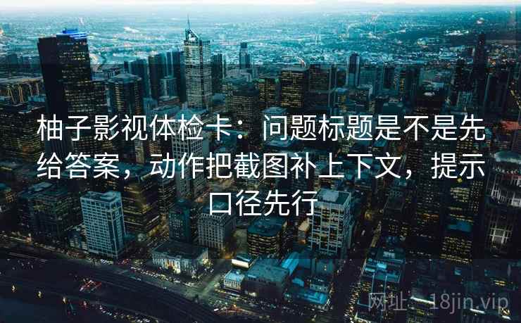 柚子影视体检卡：问题标题是不是先给答案，动作把截图补上下文，提示口径先行