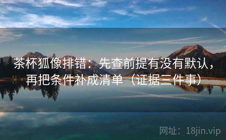 茶杯狐像排错：先查前提有没有默认，再把条件补成清单（证据三件事）