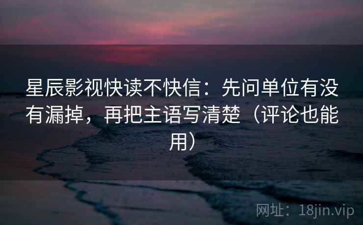 星辰影视快读不快信:先问单位有没有漏掉,再把主语写清楚(评论也能用) 星辰影视快读不快信:先问单位有没有漏掉,再把主语写清楚(评论也能用)