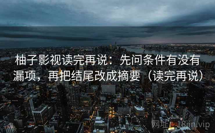 柚子影视读完再说：先问条件有没有漏项，再把结尾改成摘要（读完再说）