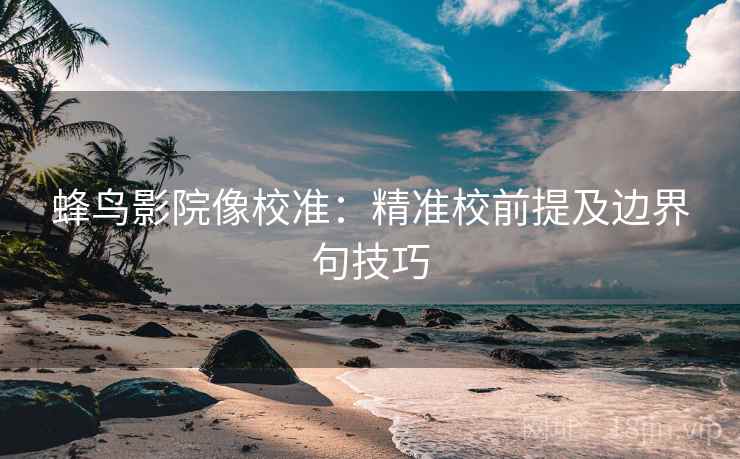 蜂鸟影院像校准：精准校前提及边界句技巧