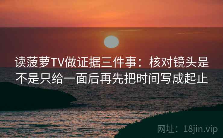 读菠萝TV做证据三件事:核对镜头是不是只给一面后再先把时间写成起止 读菠萝TV做证据三件事:核对镜头是不是只给一面后再先把时间写成起止
