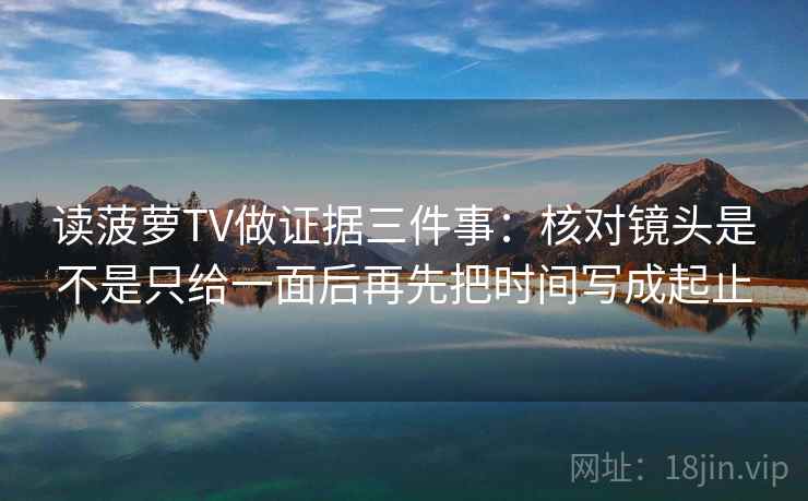 读菠萝TV做证据三件事:核对镜头是不是只给一面后再先把时间写成起止 读菠萝TV做证据三件事:核对镜头是不是只给一面后再先把时间写成起止