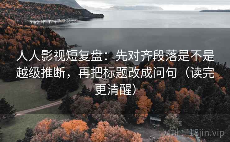 人人影视短复盘:先对齐段落是不是越级推断,再把标题改成问句(读完更清醒) 人人影视短复盘:先对齐段落是不是越级推断,再把标题改成问句(读完更清醒)