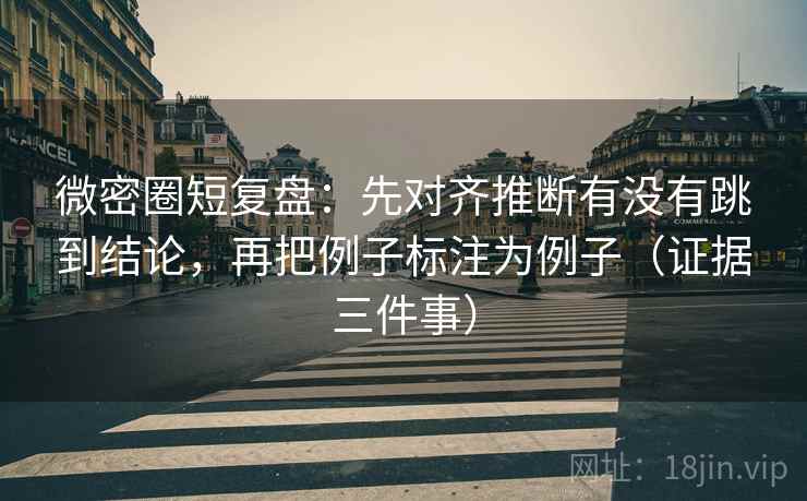 微密圈短复盘：先对齐推断有没有跳到结论，再把例子标注为例子（证据三件事）