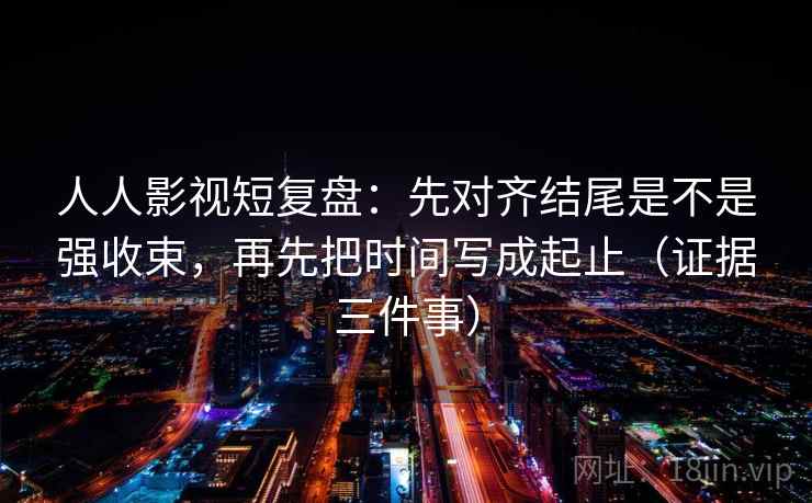 人人影视短复盘:先对齐结尾是不是强收束,再先把时间写成起止(证据三件事) 人人影视短复盘:先对齐结尾是不是强收束,再先把时间写成起止(证据三件事)