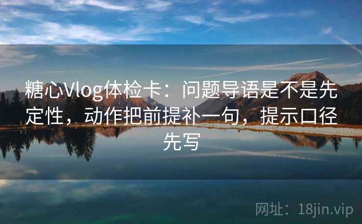 糖心Vlog体检卡：问题导语是不是先定性，动作把前提补一句，提示口径先写
