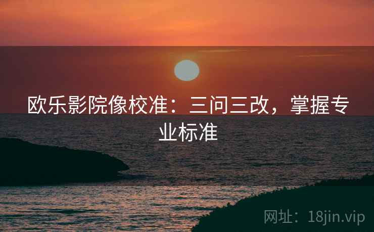 欧乐影院像校准:三问三改,掌握专业标准 欧乐影院像校准:三问三改,掌握专业标准