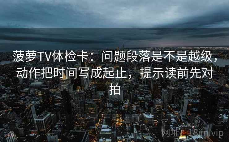 菠萝TV体检卡：问题段落是不是越级，动作把时间写成起止，提示读前先对拍