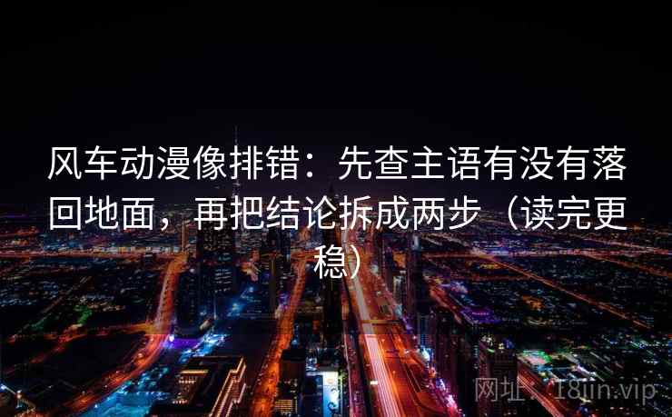风车动漫像排错：先查主语有没有落回地面，再把结论拆成两步（读完更稳）