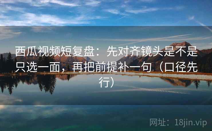 西瓜视频短复盘:先对齐镜头是不是只选一面,再把前提补一句(口径先行) 西瓜视频短复盘:先对齐镜头是不是只选一面,再把前提补一句(口径先行)