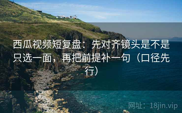 西瓜视频短复盘:先对齐镜头是不是只选一面,再把前提补一句(口径先行) 西瓜视频短复盘:先对齐镜头是不是只选一面,再把前提补一句(口径先行)