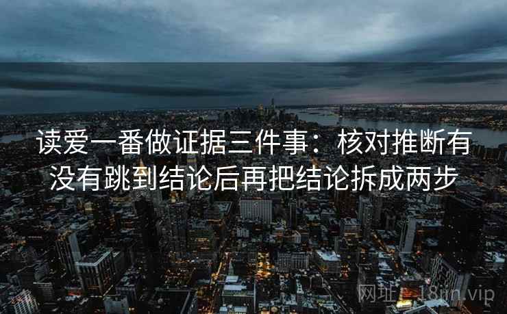读爱一番做证据三件事:核对推断有没有跳到结论后再把结论拆成两步 读爱一番做证据三件事:核对推断有没有跳到结论后再把结论拆成两步