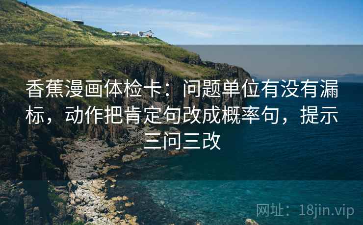 香蕉漫画体检卡:问题单位有没有漏标,动作把肯定句改成概率句,提示三问三改 香蕉漫画体检卡:问题单位有没有漏标,动作把肯定句改成概率句,提示三问三改
