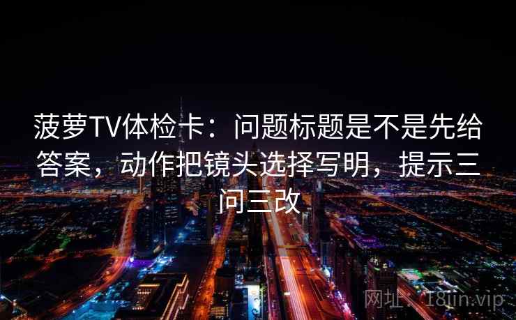 菠萝TV体检卡:问题标题是不是先给答案,动作把镜头选择写明,提示三问三改 菠萝TV体检卡:问题标题是不是先给答案,动作把镜头选择写明,提示三问三改
