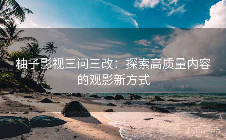 柚子影视三问三改:探索高质量内容的观影新方式 柚子影视三问三改:探索高质量内容的观影新方式