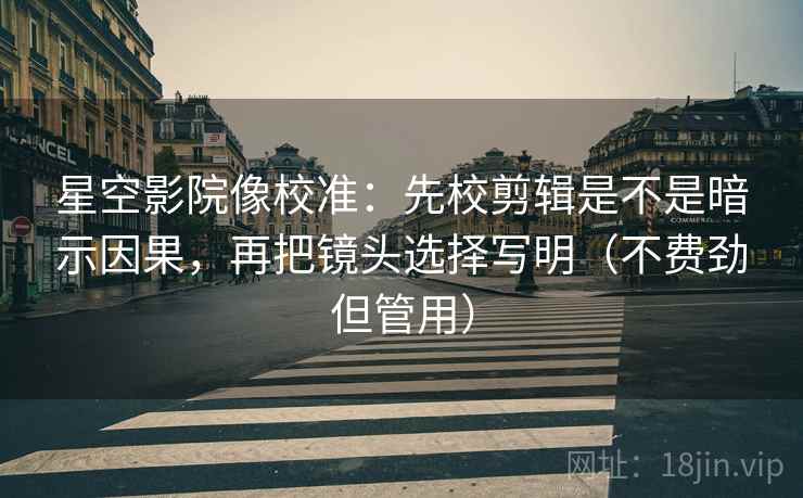 星空影院像校准：先校剪辑是不是暗示因果，再把镜头选择写明（不费劲但管用）
