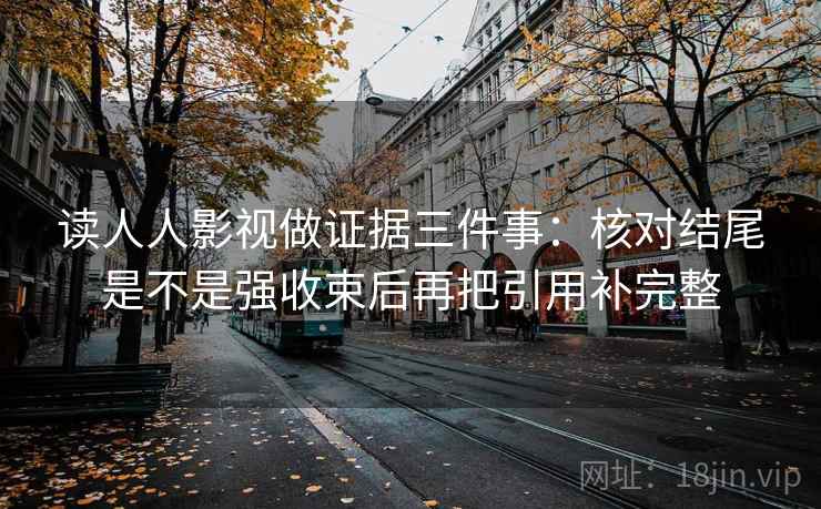 读人人影视做证据三件事:核对结尾是不是强收束后再把引用补完整 读人人影视做证据三件事:核对结尾是不是强收束后再把引用补完整