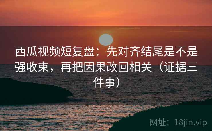 西瓜视频短复盘:先对齐结尾是不是强收束,再把因果改回相关(证据三件事) 西瓜视频短复盘:先对齐结尾是不是强收束,再把因果改回相关(证据三件事)