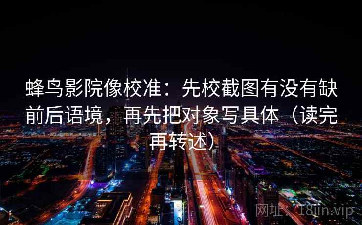 蜂鸟影院像校准:先校截图有没有缺前后语境,再先把对象写具体(读完再转述) 蜂鸟影院像校准:先校截图有没有缺前后语境,再先把对象写具体(读完再转述)
