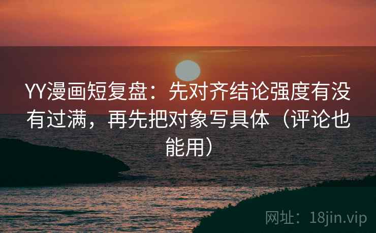 YY漫画短复盘:先对齐结论强度有没有过满,再先把对象写具体(评论也能用) YY漫画短复盘:先对齐结论强度有没有过满,再先把对象写具体(评论也能用)