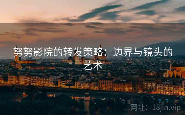 努努影院的转发策略:边界与镜头的艺术 努努影院的转发策略:边界与镜头的艺术