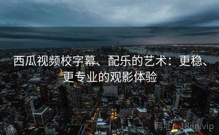 西瓜视频校字幕、配乐的艺术:更稳、更专业的观影体验 西瓜视频校字幕、配乐的艺术:更稳、更专业的观影体验