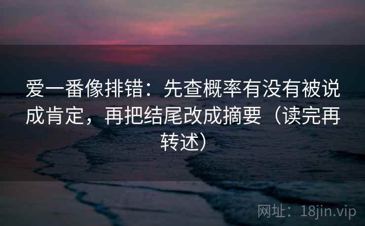 爱一番像排错:先查概率有没有被说成肯定,再把结尾改成摘要(读完再转述) 爱一番像排错:先查概率有没有被说成肯定,再把结尾改成摘要(读完再转述)