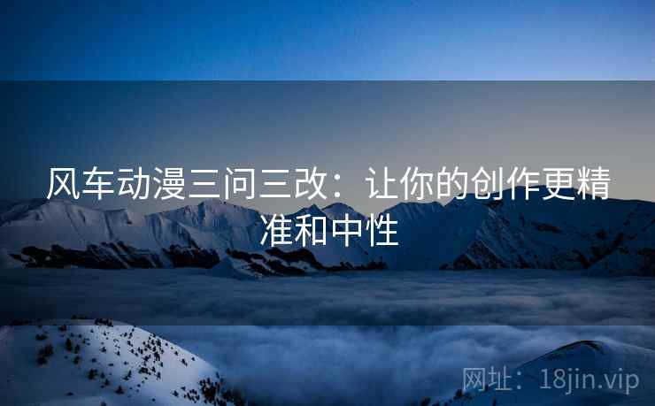 风车动漫三问三改：让你的创作更精准和中性