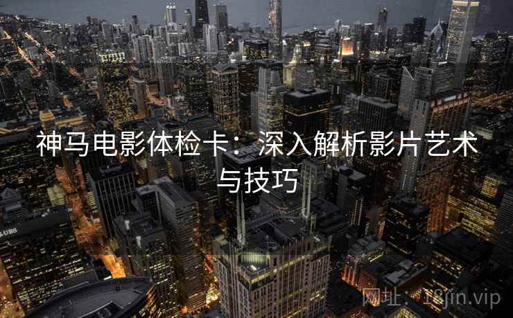 神马电影体检卡:深入解析影片艺术与技巧 神马电影体检卡:深入解析影片艺术与技巧