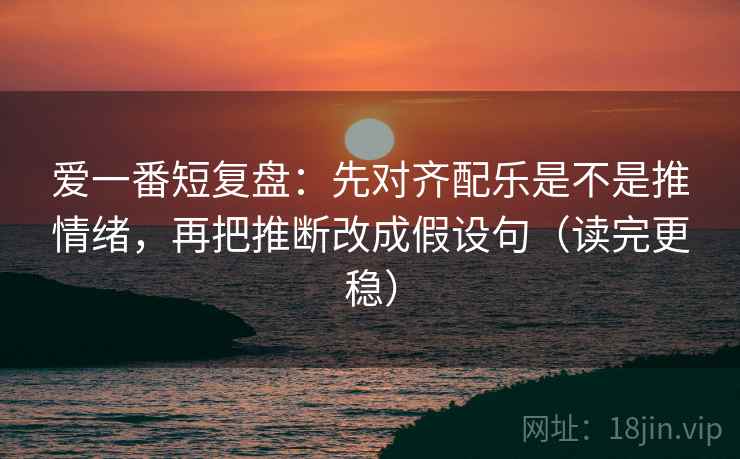 爱一番短复盘:先对齐配乐是不是推情绪,再把推断改成假设句(读完更稳) 爱一番短复盘:先对齐配乐是不是推情绪,再把推断改成假设句(读完更稳)